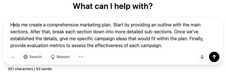 A ChatGPT conversation with a user prompt. At the top, a bold black heading reads "What can I help with?" indicating the start of the interaction. Below this, the message of a user is displayed in a white speech bubble with rounded edges, containing the text: "Help me create a comprehensive marketing plan. Start by providing an outline with the main sections. After that, break each section down into more detailed sub-sections. Once we have established the details, give me specific campaign ideas that would fit within the plan. Finally, provide evaluation metrics to assess the effectiveness of each campaign." The message is detailed and structured, with 351 characters and 53 words, as indicated by the count below the speech bubble. The input field at the bottom mirrors the design of the previous image, with the same placeholder text, icons for adding attachments, searching, reasoning, and a three-dot menu, along with voice input and output icons on the right.