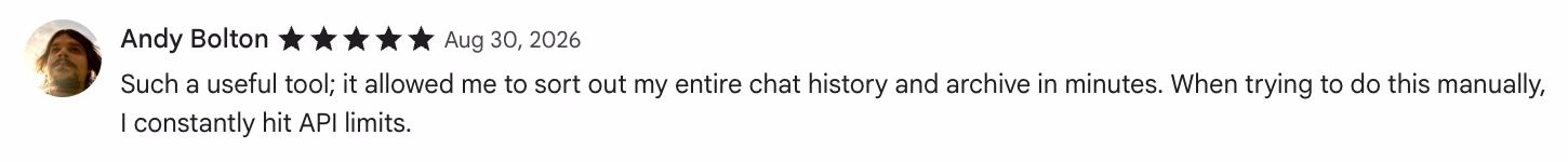 5-star Chrome Web Store review by Andy Bolton: Such a useful tool; it allowed me to sort out my entire chat history and archive in minutes. When trying to do this manuall…