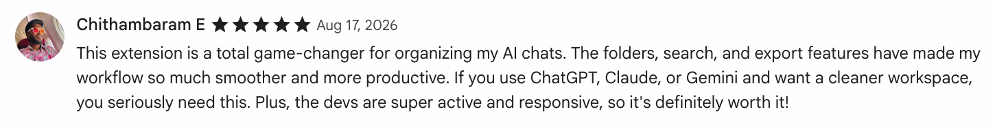 5-star Chrome Web Store review by Chithambaram E: This extension is a total game-changer for organizing my AI chats. The folders, search, and export features have made my…